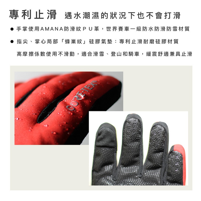 專利止滑 遇水潮濕的狀況下也不會打滑 手掌使用AMANA防滑紋 PU革,世界賽車一級防水防滑防雪材質 指尖、掌心局部蜂巢紋硅膠氣墊專利止滑耐磨硅膠材質 高摩擦係數使用不滑動,適合滑雪、登山和騎車,緩震舒適兼具止滑 