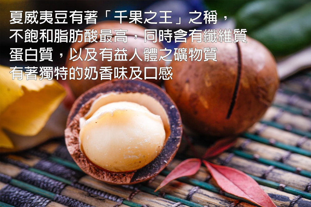 夏威夷豆有著千果之王之稱, 不飽和脂肪酸最高,同時含有纖進質 蛋白質,以及有益人體之礦物質 有著獨特的奶香味及口感 