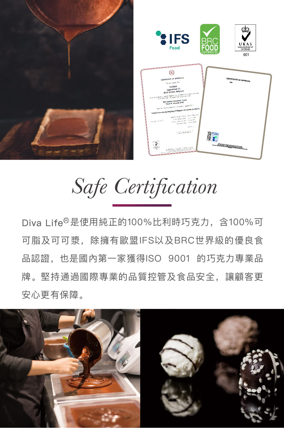 Diva Life是使用純正的100%比利時巧克力,含100%可 可脂及可可漿,除擁有歐盟IFS以及BRC世界級的優良食 品認證,也是國內第一家獲得1SO 9001 的巧克力專業品 牌。堅持通過國際專業的品質控管及食品安全,讓顧客更 安心更有保障。 
