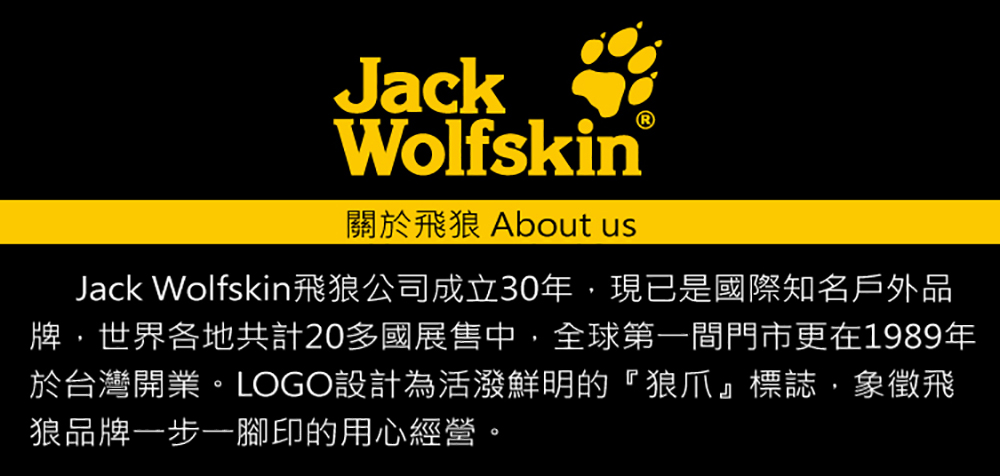 JackWolfskin關於飛狼 About usJack Wolfskin飛狼公司成立30年,現已是國際知名戶外品牌,世界各地共計20多國展售中,全球第一間門市更在1989年於台灣開業。LOGO設計為活潑鮮明的『狼爪』標誌,象徵飛狼品牌一步一腳印的用心經營。