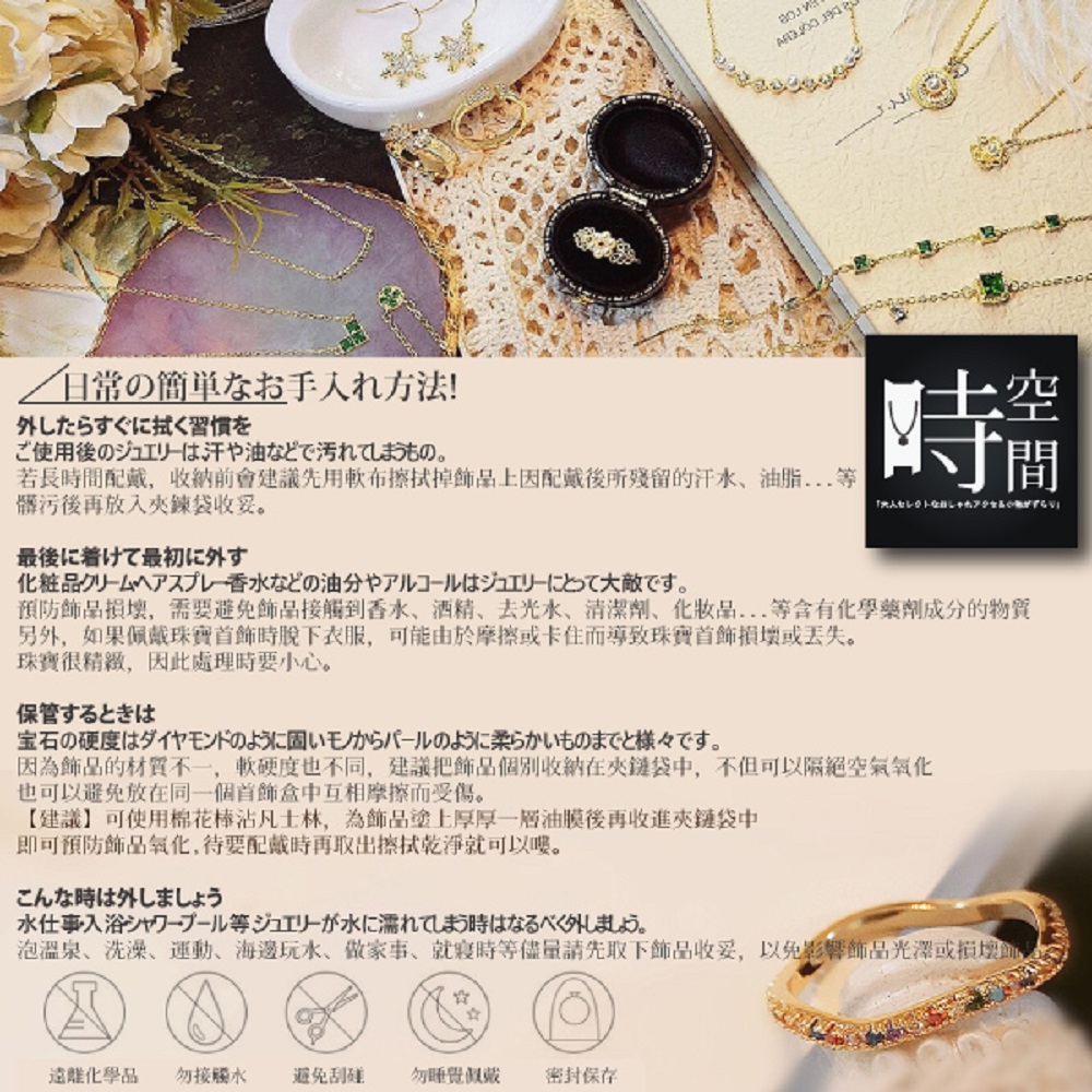 預防飾品損壞,需要避免飾品接觸到香水、酒精、去光水、清潔劑、化妝品 等含有化學藥劑成分的物質