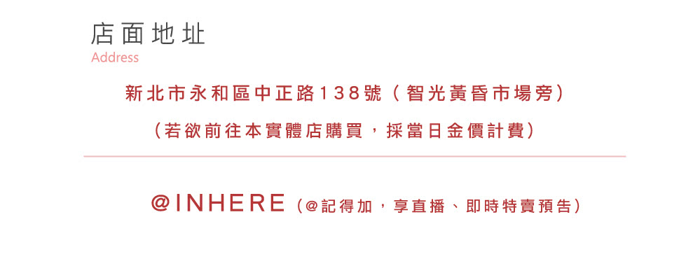 店面地址 新北市永和區中正路138號智光黃昏市場旁 若欲前往本實體店購買,採當日金價計費 INHERE記得加,享直播、即時特賣預告 