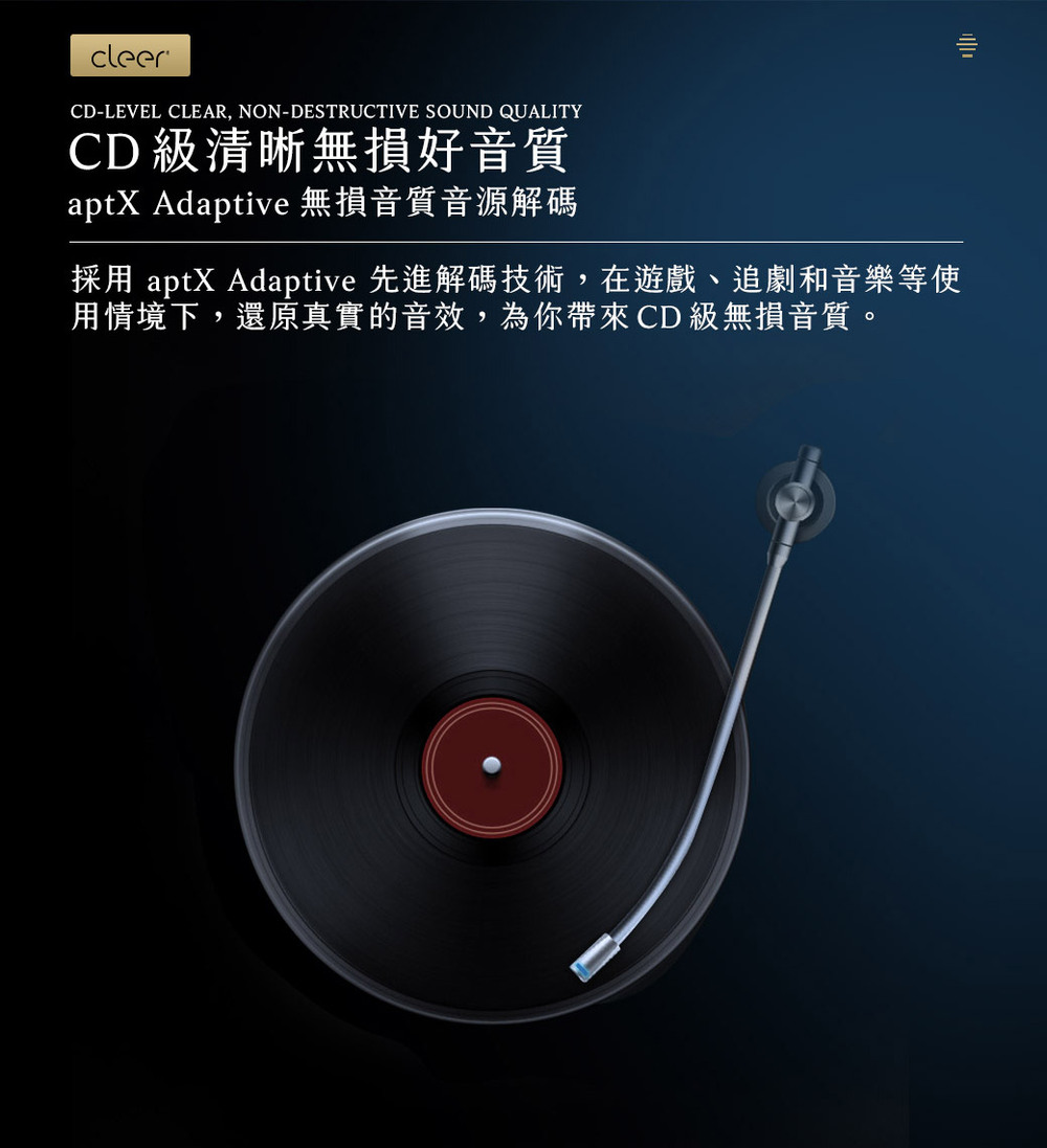 CD 級清晰無損好音質 aptX Adaptive 無損音質音源解碼 採用 aptX Adaptive 先進解碼技術,在遊戲、追劇和音樂等使 用情境下,還原真實的音效,為你帶來 CD 級無損音質。 