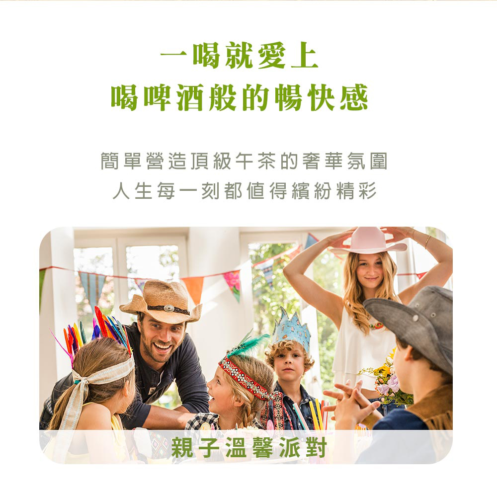 一喝就愛上 喝啤酒般的暢快感 簡單營造頂級午茶的奢華氛圍 人生每一刻都值得繽紛精彩 親子溫馨派對 