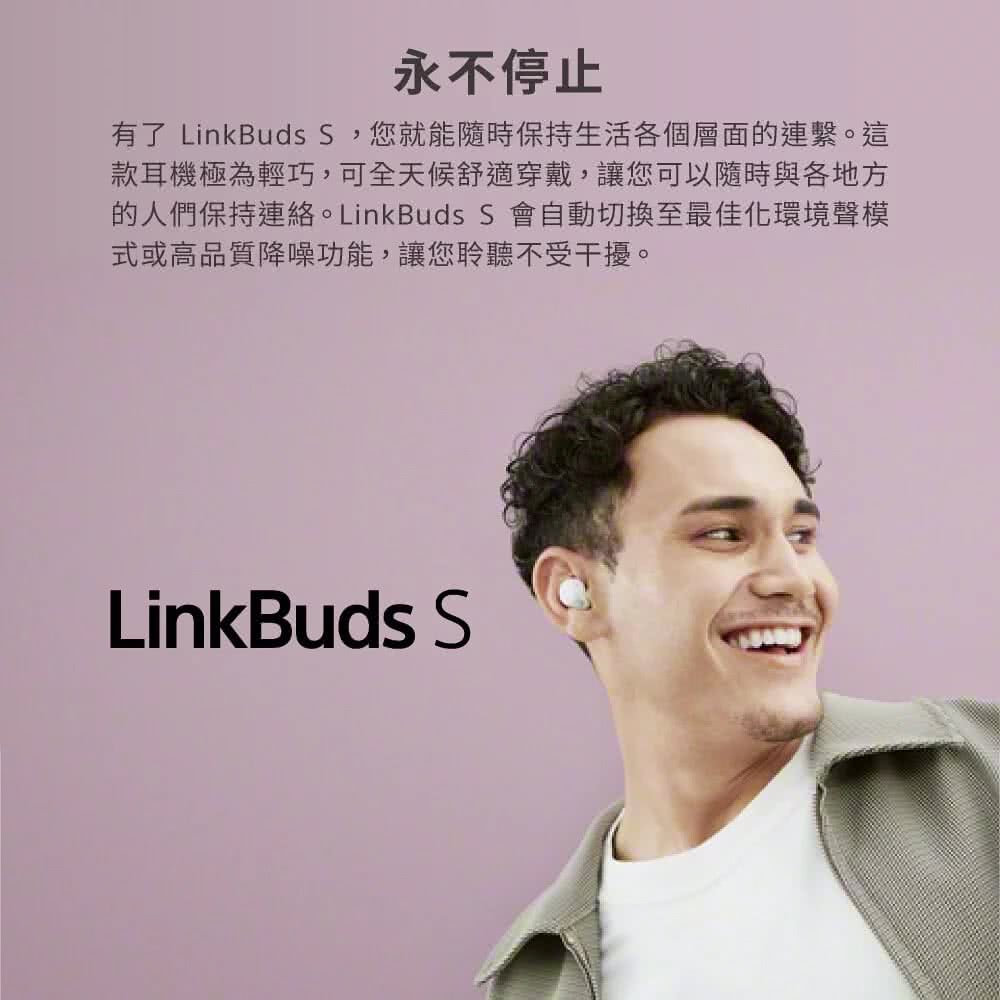 永不停止 有了 LinkBuds S,您就能隨時保持生活各個層面的連繫。這 款耳機極為輕巧,可全天候舒適穿戴,讓您可以隨時與各地方 的人們保持連絡。 LinkBuds S 會自動切換至最佳化環境聲模 式或高品質降噪功能,讓您聆聽不受干擾。 