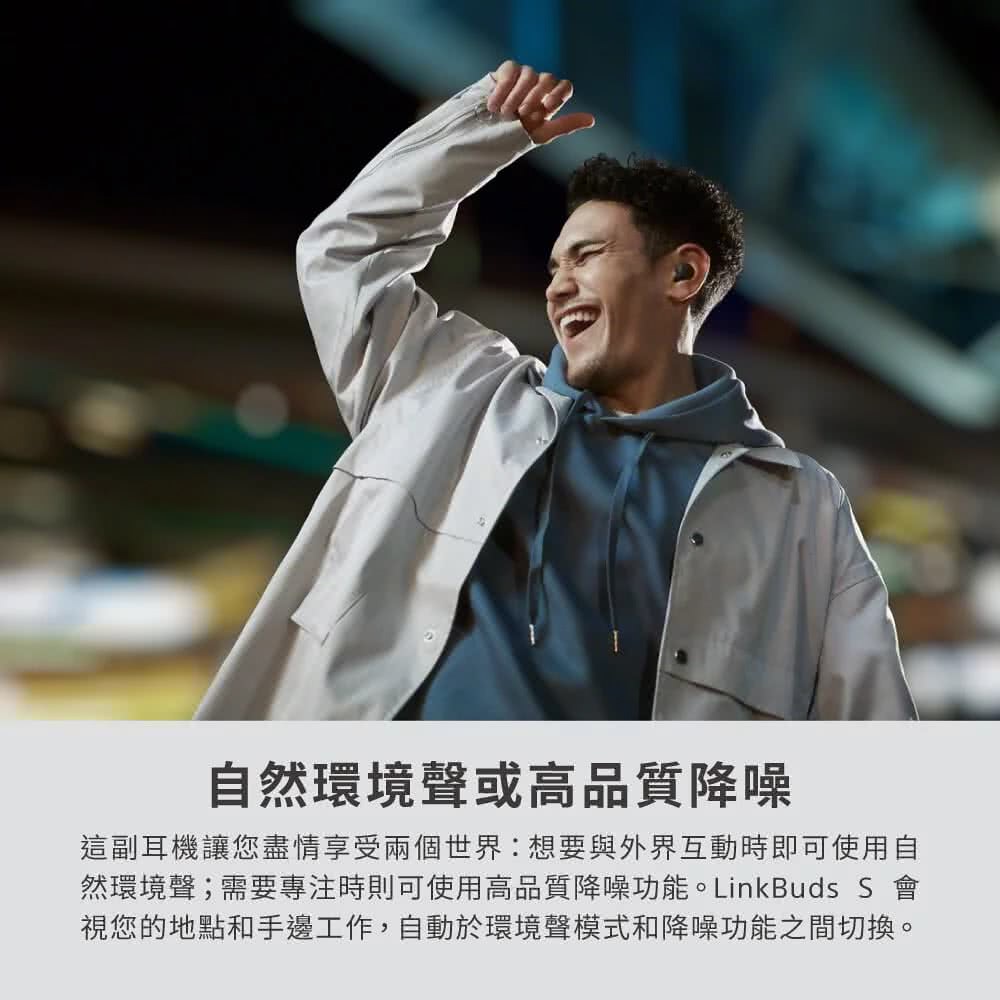 自然環境聲或高品質降噪 這副耳機讓您盡情享受兩個世界想要與外界互動時即可使用自 然環境聲需要專注時則可使用高品質降噪功能。LinkBuds S 會 視您的地點和手邊工作,自動於環境聲模式和降噪功能之間切換。 