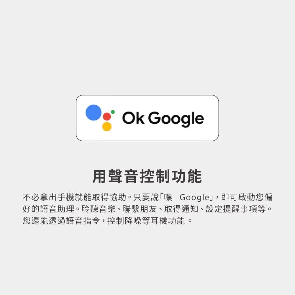 用聲音控制功能 不必拿出手機就能取得協助。只要說嘿 Google,即可啟動您偏 好的語音助理。聆聽音樂、聯繫朋友、取得通知、設定提醒事項等。 您還能透過語音指令,控制降噪等耳機功能。 