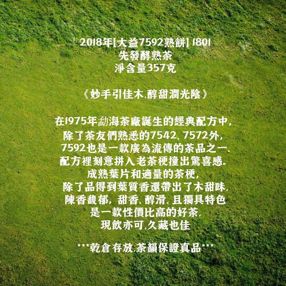 2018年 大益7592熟餅]先發酵熟茶淨含量357克《妙手引佳木醇甜潤光陰》在1975年?海茶廠誕生的經典配方中,除了茶友們熟悉的75427572外,7592也是一款廣為流傳的茶品之一.配方裡刻意拼入老茶梗撞出驚喜感。成熟葉片和適量的茶梗,除了品得到葉質香還帶出了木甜味,陳香馥郁,甜香醇滑且獨具特色是一款性價比高的好茶,現飲亦可,久藏也佳***乾倉存放.茶韻保證真品***