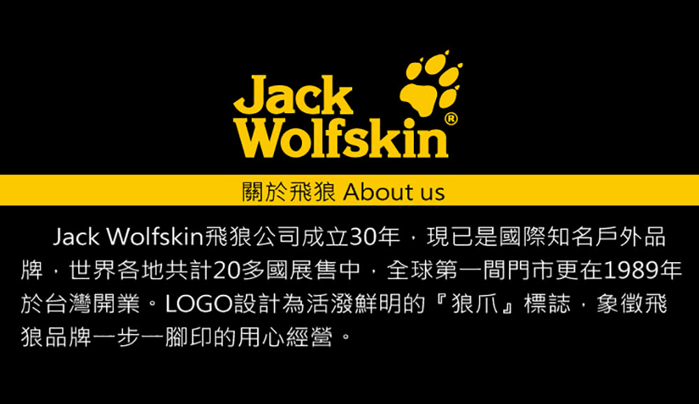 關於飛狼 About us Jack Wolfskin飛狼公司成立30年,現已是國際知名戶外品 牌,世界各地共計20多國展售中,全球第一間門市更在1989年 於台灣開業。LOGO設計為活潑鮮明的狼爪標誌,象徵飛 狼品牌一步一腳印的用心經營。 