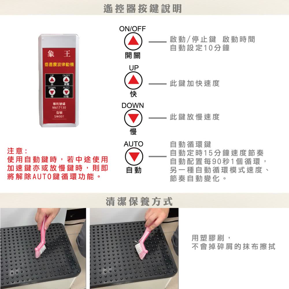 遙控器按鍵說明/OFF啟動/停止鍵 啟動時間自動設定10分鐘象王開關垂直震波律UPUPON OFF此鍵加快速度AUTO快專利號碼M617130型號注意:使用自動鍵時,若中途使用加速鍵亦或放慢鍵時,則即將解除AUTO鍵循環功能。DOWN慢AUTO自動此鍵放慢速度清潔保養方式自動循環鍵自動定時15分鐘速度節奏自動配置每90秒1個循環,另一種自動循環模式速度、節奏自動變化。用塑膠刷,不會掉碎屑的抹布擦拭