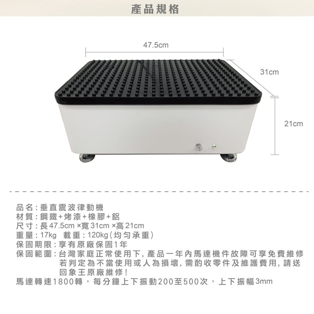 品名:垂直震波律動機材質:鋼鐵+烤漆+橡膠+鋁產品規格47.5cm尺寸:長47.5cmx寬31cm高21cm重量:17kg 載重:120kg(承重)保固期限:享有原廠保固1年31cm21cm保固範圍:台灣家庭正常使用下,產品一年內馬達機件故障可享免費維修若判定為不當使用或人為損壞,需酌收零件及維護費用,請送回象王原廠維修!馬達轉速1800轉,每分鐘上下振動200至500次,上下振幅3mm