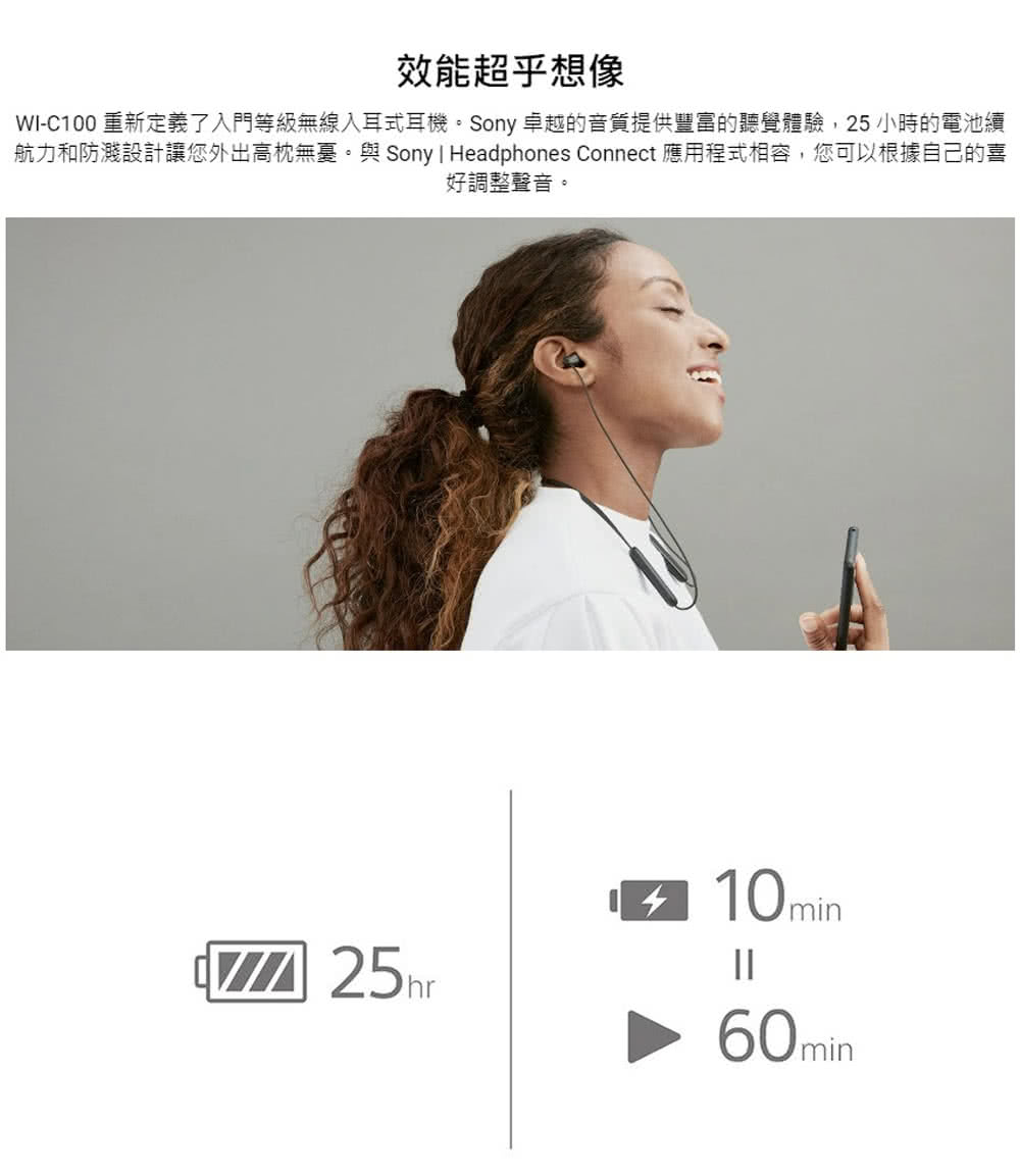 效能超乎想像 WIC100 重新定義了入門等級無線入耳式耳機。Sony 卓越的音質提供豐富的聽覺體驗,25 小時的電池續 航力和防濺設計讓您外出高枕無憂。與Sony I Headphones Connect 應用程式相容,您可以根據自己的喜 好調整聲音。 