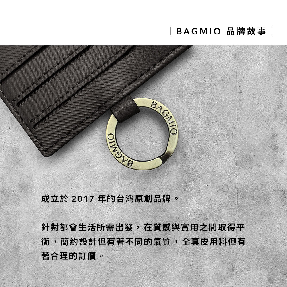 BAGMIO 品牌故事 成立於 2017 年的台灣原創品牌。 針對都會生活所需出發,在質感與實用之間取得平 衡,簡約設計但有著不同的氣質,全真皮用料但有 著合理的訂價。 
