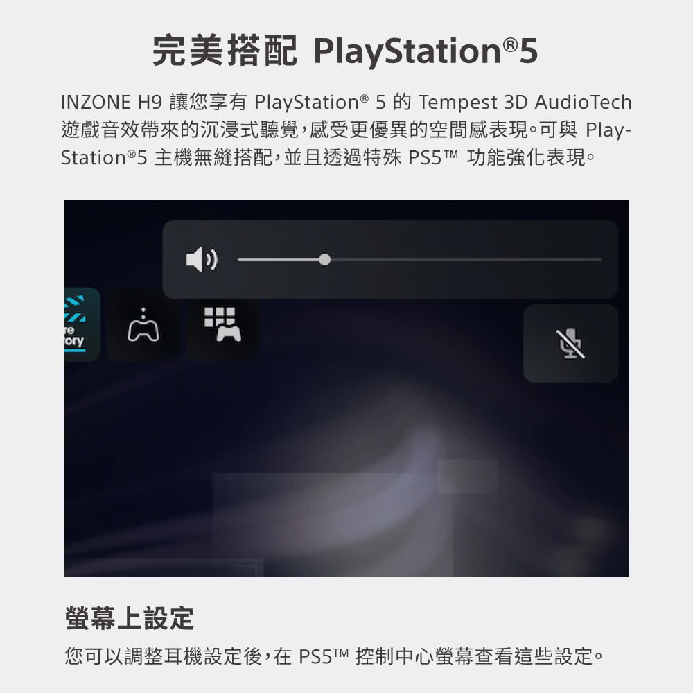完美搭配 PlayStation5 遊戲音效帶來的沉浸式聽覺,感受更優異的空間感表現。可與 Play Station5 主機無縫搭配,並且透過特殊 PS5 功能強化表現。 螢幕上設定 您可以調整耳機設定後,在PS 控制中心螢幕查看這些設定。 