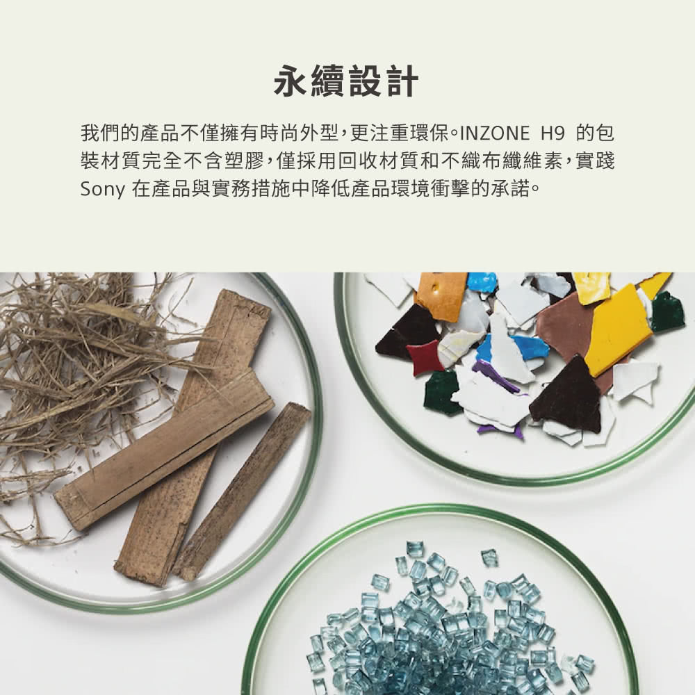 永續設計 我們的產品不僅擁有時尚外型,更注重環保INZONE H9 的包 裝材質完全不含塑膠,僅採用回收材質不織布纖維素,實踐 Sony 在產品與實務措施中降低產品環境衝擊的承諾。 