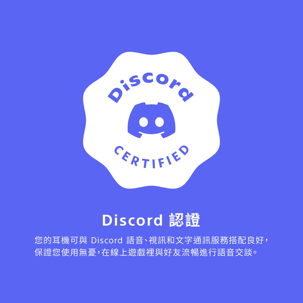 Discord 認證 您的耳機可與 Discord 語音、視訊和文字通訊服務搭配良好, 保證您使用無憂,在線上遊戲裡與好友流暢進行語音交談。 