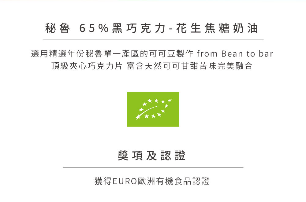 秘魯 65%黑巧克力  花生焦糖奶油 選用精選年份秘魯單一產區的可可豆製作 from Bean to bar 頂級夾心巧克力片 富含天然可可甘甜苦味完美融合 獎項及認證 獲得EURO歐洲有機食品認證 