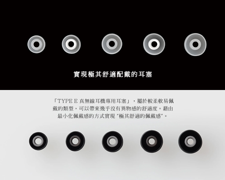 實現極其舒適配戴的耳塞 TYPE E 真無線耳機專用耳塞,屬於較柔軟易佩 戴的類型,可以帶來幾乎沒有異物感的舒適度。藉由 最小化佩戴感的方式實現極其舒適的佩戴感。 