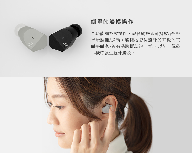 簡單的觸摸操作 全功能觸控式操作,輕鬆觸控即可播放暫停 音量調節通話。觸控按鍵位設計於耳機的正 面平面處 沒有品牌標誌的一面,以防止佩戴 耳機時發生意外觸及。 