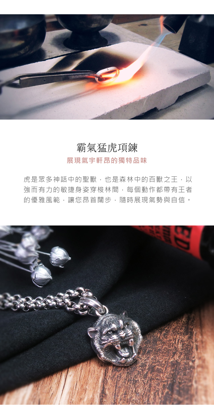 霸氣猛虎項鍊 展現氣宇軒昂的獨特品味 虎是眾多神話中的聖獸,也是森林中的百獸之王,以 強而有力的敏捷身姿穿梭林間,每個動作都帶有王者 的優雅風範,讓您昂首闊步,隨時展現氣勢與自信。 