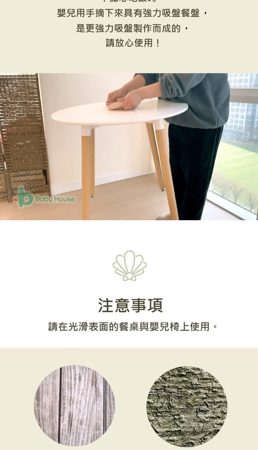 嬰兒用手摘下來具有強力吸盤餐盤, 是更強力吸盤製作而成的, 請放心使用 注意事項 請在光滑表面的餐桌與嬰兒椅上使用。