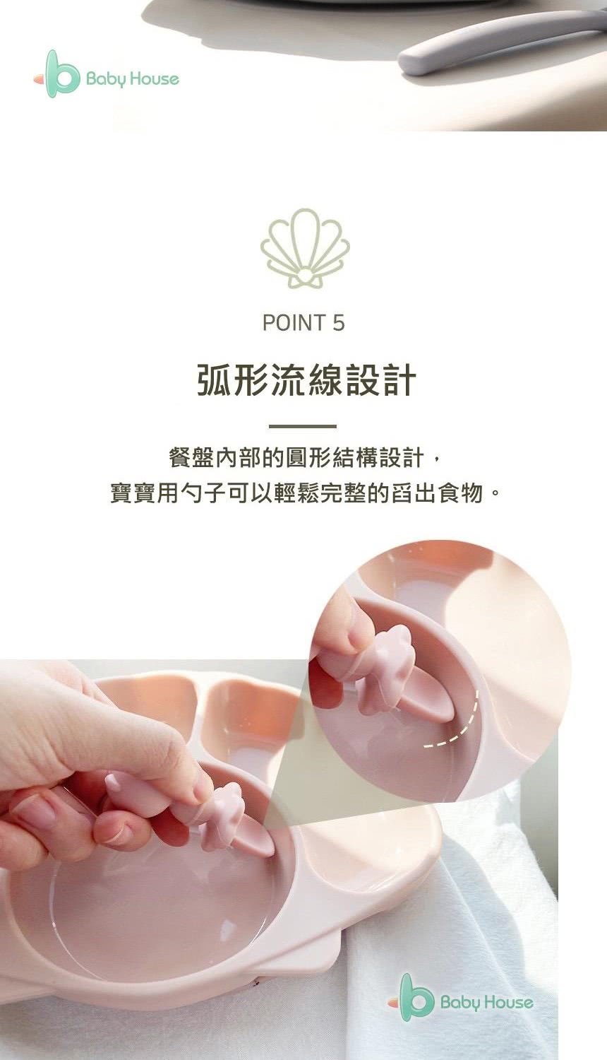 弧形流線設計 餐盤內部的圓形結構設計, 寶寶用勺子可以輕鬆完整的舀出食物。