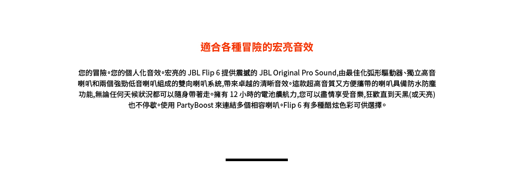 適合各種冒險的宏亮音效 您的冒險。您的個人化音效。宏亮的 JBL Flip 6 提供震撼的 JBL Original Pro Sound,由最佳化弧形驅動器、獨立高音 喇叭和兩個強勁低音喇叭組成的雙向喇叭系統,帶來卓越的清晰音效。這款超高音質又方便攜帶的喇叭具備防水防塵 功能,無論任何天候狀況都可以隨身帶著走。擁有 12 小時的電池續航力,您可以盡情享受音樂,狂歡直到天黑或天亮 也不停歇。使用 PartyBoost 來連結多個相容喇叭。Flip 6 有多種酷炫色彩可供選擇。 