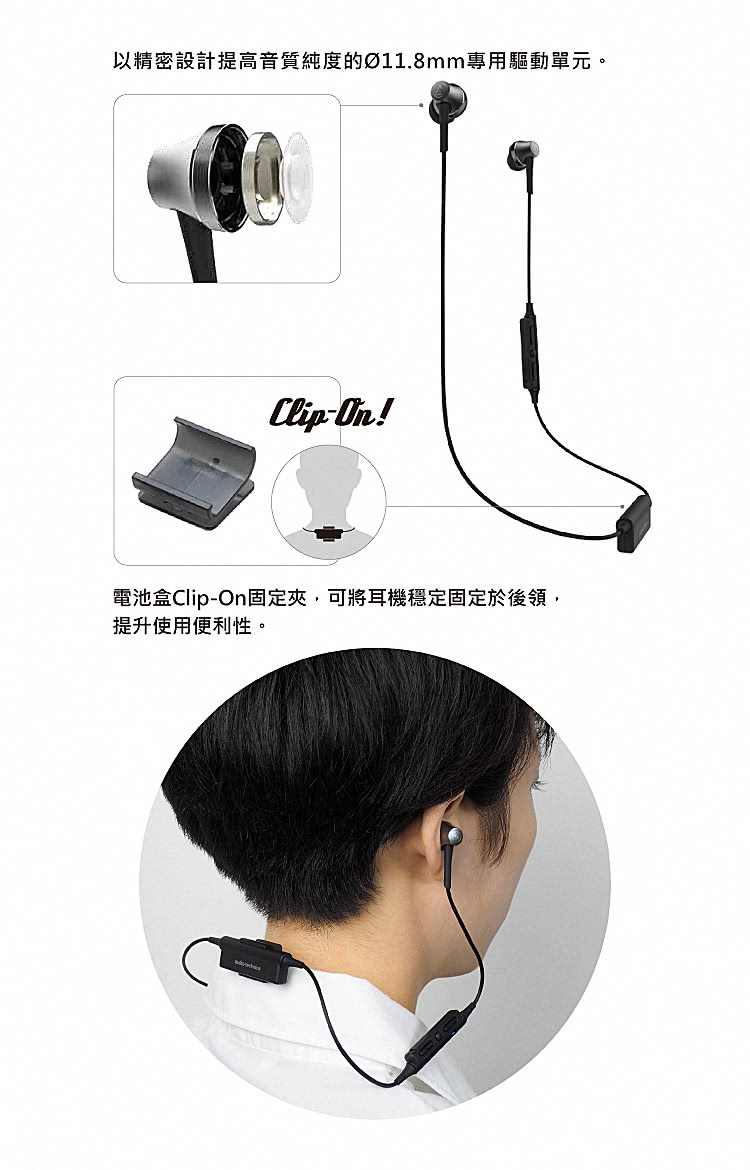 以精密設計提高音質純度的11.8mm專用驅動單元。 電池盒ClipOn固定夾,可將耳機穩定固定於後領, 提升使用便利性。 