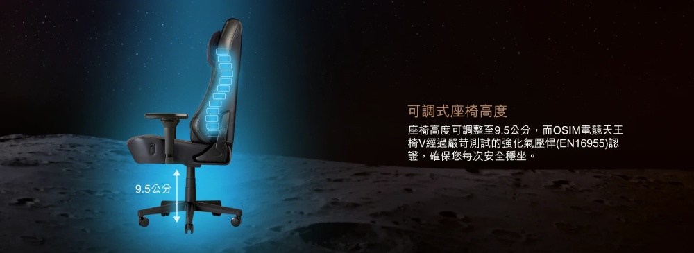 9.5公分 可調式座椅高度 座椅高度可調整至9.5公分,而OSIM電競天王 椅V經過嚴苛測試的強化氣壓悍EN16955認 證,確保您每次安全穩坐。 