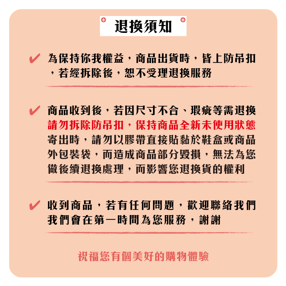 須知為保持你我權益,商品出貨時,皆上防吊扣,若經拆除後,恕不受理退換服務商品收到後,若因尺寸不合、瑕疵等需退换請勿拆除防吊扣,保持商品全新未使用狀態寄出時,請勿以膠帶直接貼黏於鞋盒或商品外包裝袋,而造成商品部分毀損,無法為您做後續退換處理,而影響您退換貨的權利收到商品,若有任何問題,歡迎聯絡我們我們會在第一時間為您服務,謝謝祝福您有個美好的購物體驗