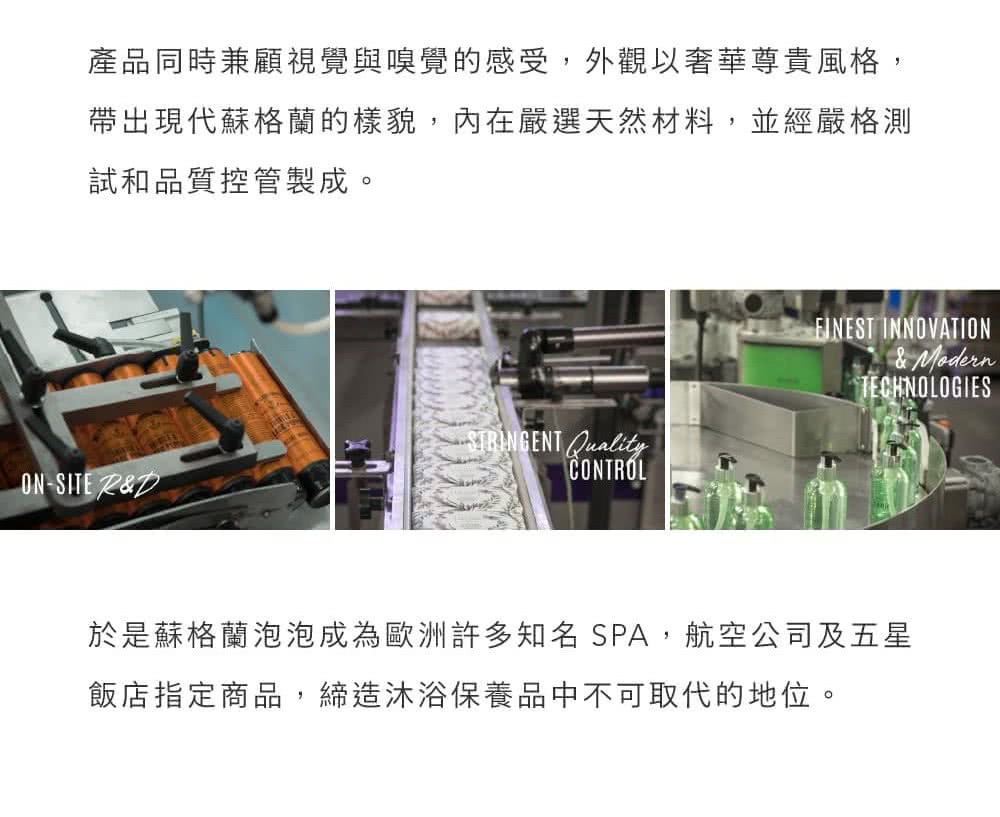 產品同時兼顧視覺與嗅覺的感受,外觀以奢華尊貴風格, 帶出現代蘇格蘭的樣貌,內在嚴選天然材料,並經嚴格測 試和品質控管製成。 於是蘇格蘭泡泡成為歐洲許多知名SPA,航空公司及五星 飯店指定商品,締造沐浴保養品中不可取代的地位。 
