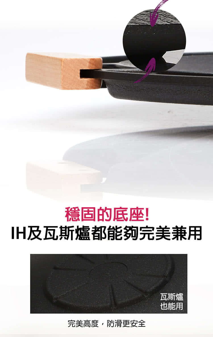 穩固的底座 IH及瓦斯爐都能夠完美兼用 完美高度,防滑更安全 瓦斯爐 也能用 