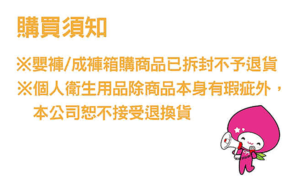 購買須知 嬰褲成褲箱購商品已拆封不子退貨 個人衛生用品除商品本身有瑕症外, 本公司恕不接受退換貨 