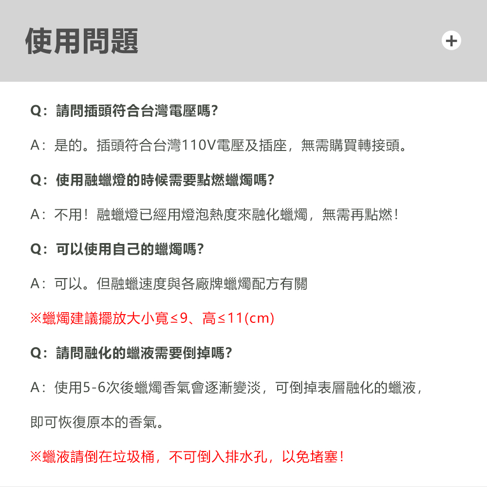 使用問題Q:請問插頭符合台灣電壓嗎?A:是的。插頭符合台灣110V電壓及插座,無需購買轉接頭。Q:使用融蠟燈的時候需要點燃蠟燭嗎?A:不用!融蠟燈已經用燈泡熱度來融化蠟燭,無需再點燃!Q:可以使用自己的蠟燭嗎?A:可以。但融蠟速度與各廠牌蠟燭配方有關※蠟燭建議擺放大小≤9、高≤11(cm)Q:請問融化的蠟液需要倒掉嗎?A:使用5-6次後蠟燭香氣會逐漸變淡,可倒掉表層融化的蠟液,即可恢復原本的香氣。※蠟液倒在垃圾桶,不可倒入排水孔,以免堵塞!