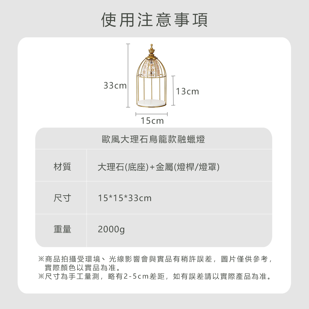 使用注意事項33cm13cm15cm歐風大理石鳥籠款融蠟燈材質大理石(底座)+金屬(燈桿/燈罩)尺寸15*15*33cm重量2000gp商品拍攝受環境、光線影響會與實品有稍許誤差,圖片僅供參考,實際顏色以實品為准。※尺寸為手工量測,略有2-5cm差距,如有誤差請以實際產品為准。