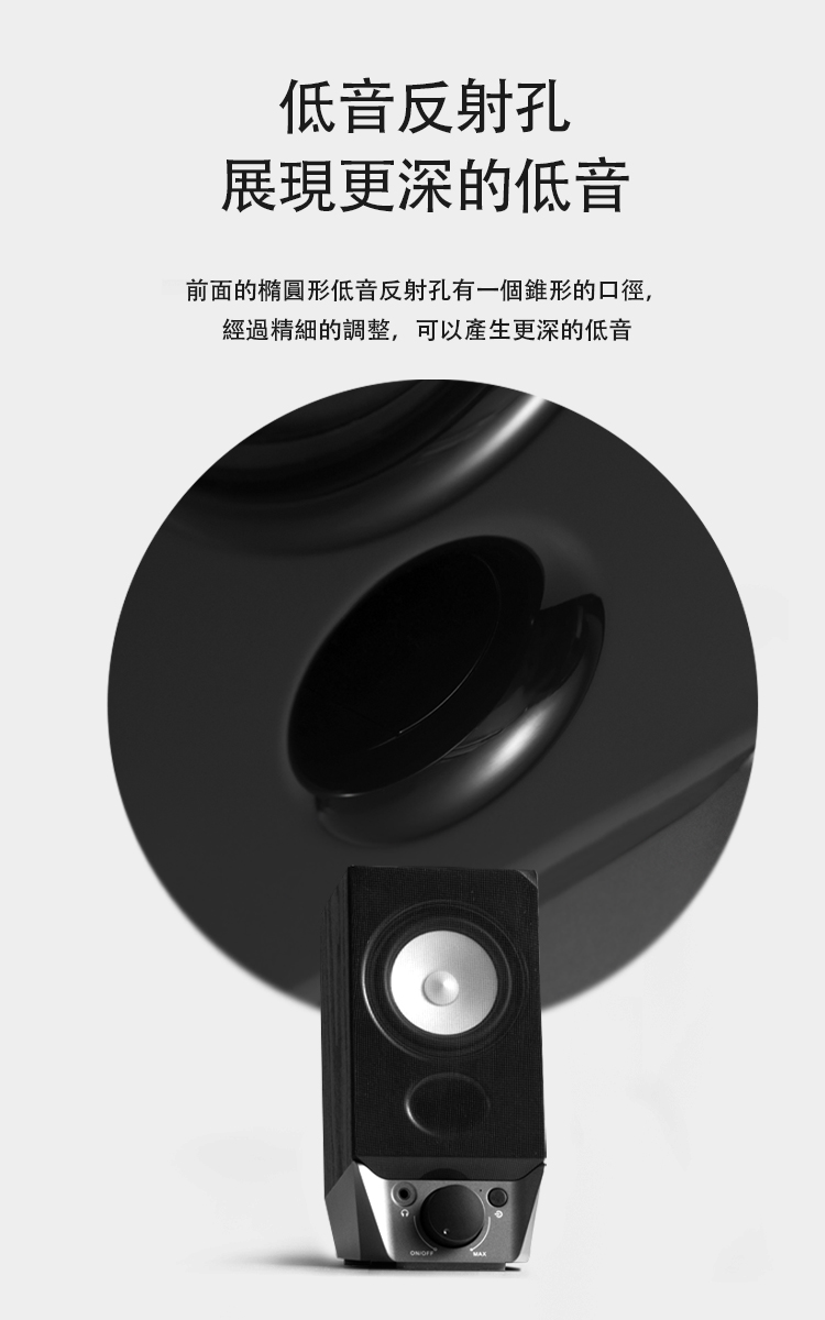 低音反射孔 展現更深的低音 前面的橢圓形低音反射孔有一個錐形的口徑, 經過精細的調整,可以產生更深的低音 