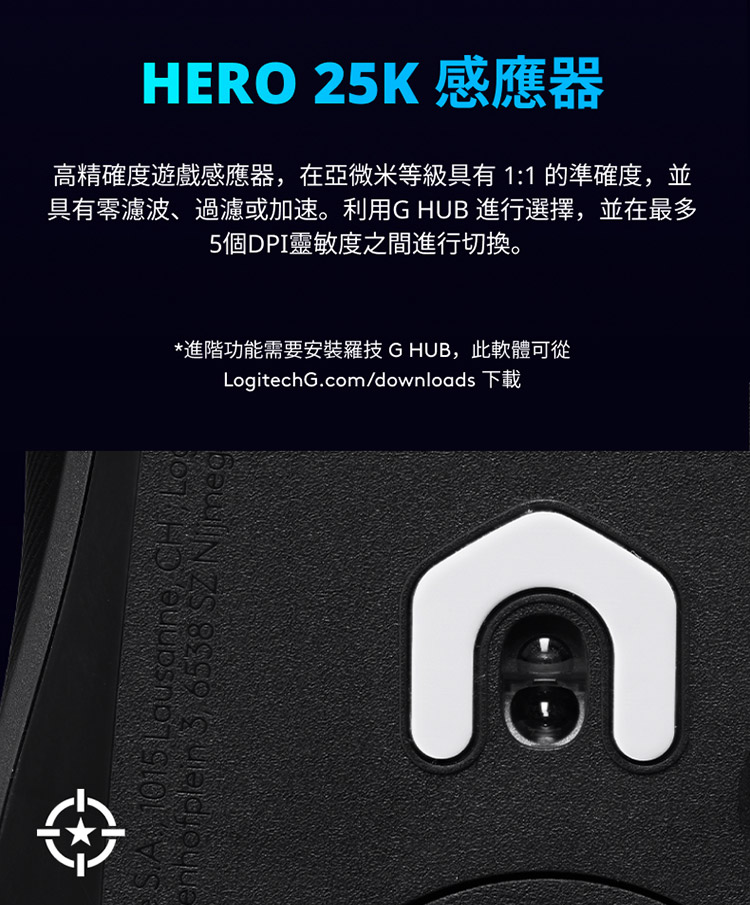 HERO 25K 感應器 高精確度遊戲感應器,在亞微米等级具有11 的準確度,並 具有零濾波、過濾或加速。利用G HUB 進行選擇,並在最多 5個DPI靈敏度之間進行切換。 進階功能需要安裝羅技G HUB,此軟體可從