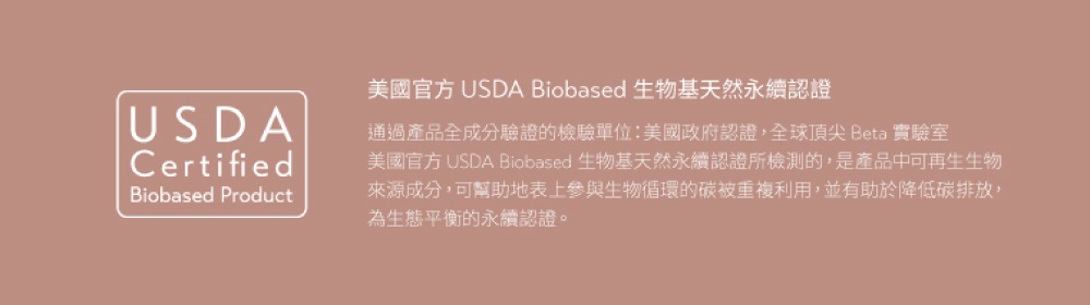 美國官方 USDA Biobased 生物基天然永續認證 通過產品全成分驗證的檢驗單位美國政府認證,全球頂尖 Beta 實驗室 美國官方 USDA Biobased 生物基天然永續認證所檢測的,是產品中可再生生物 來源成分,可幫助地表上參與生物循環的碳被重複利用,並有助於降低碳排放, 為生態平衡的永續認證。 