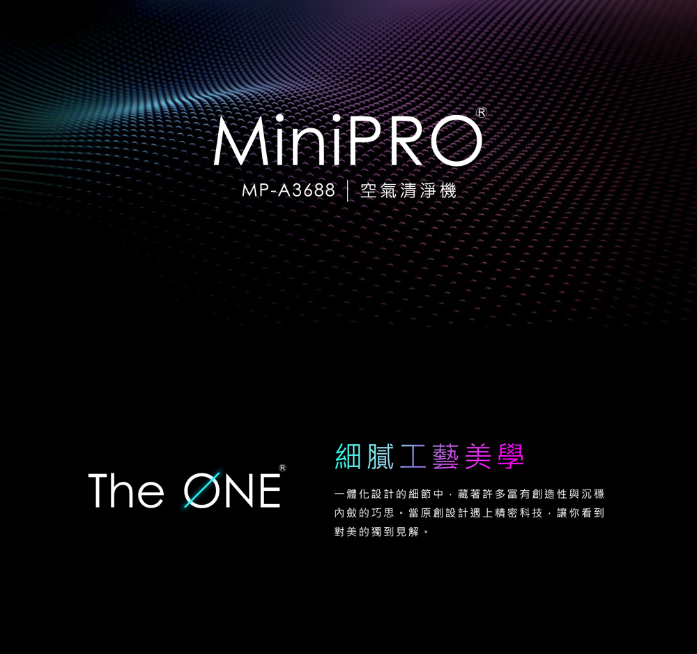 MPA3688 空氣清淨機 細膩工藝美學 一體化設計的細節中,藏著許多富有創造性與沉穩 內斂的巧思。當原創設計遇上精密科技,讓你看到 對美的獨到見解。 