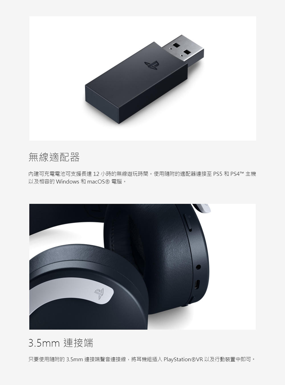無線適配器 內建可充電電池可支援長達12小時的無線遊玩時間。使用隨附的適配器連接至 PS5 和 PS4TM 主機 以及相容的Windows 和macOS 電腦。 3.5mm 連接端 只要使用隨附的3.5mm 連接端聲音連接線,將耳機組插入 PlayStationVR 以及行動裝置中即可。 