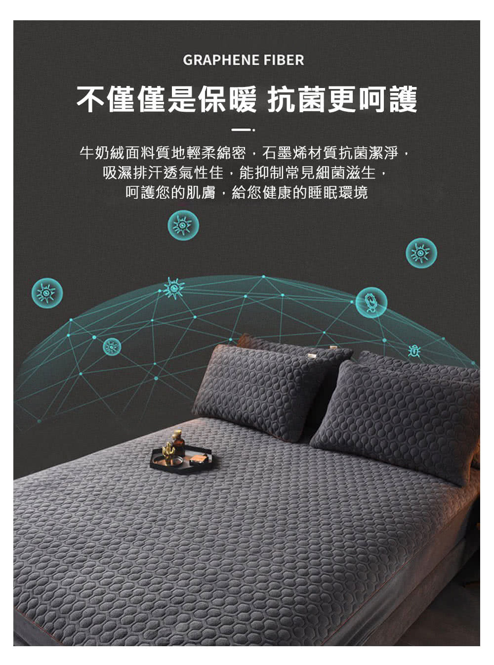 不僅僅是保暖 抗菌更呵護 牛奶絨面料質地輕柔綿密,石墨烯材質抗菌潔淨, 吸濕排汗透氣性佳,能抑制常見細菌滋生, 呵護您的肌膚,給您健康的睡眠環境 