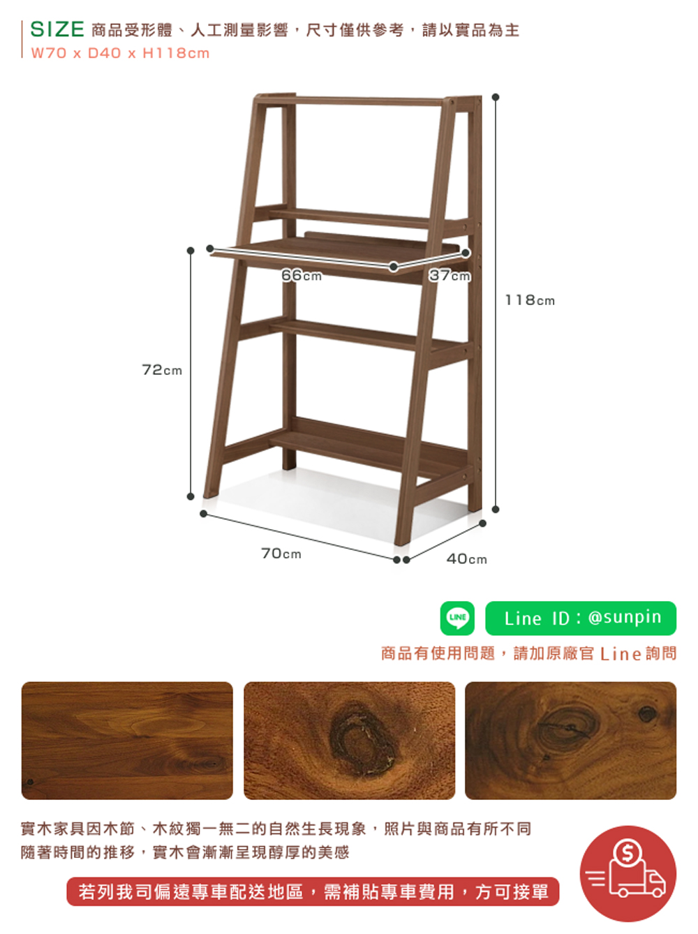 SIZE 商品受形體、人工測量影響,尺寸僅供參考,請以實品為主 商品有使用問題,請加原廠官 Line詢問 實木家具因木節、木紋獨一無二的自然生長現象,照片與商品有所不同 隨著時間的推移,實木會漸漸呈現醇厚的美感 若列我司偏遠專車配送地區,需補貼專車費用,方可接單 