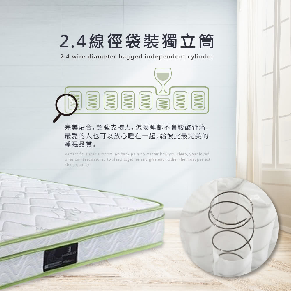2.4線徑袋裝獨立筒2.4 wire diameter bagged independent cylinder完美貼合,超強支撐力,怎麼睡都不會腰酸背痛,最愛的人也可以放心睡在一起,給彼此最完美的睡眠品質。Perfect fit, super support, no back pain no matter how you sleep, your lovedones can rest assured to sleep together and give each other the most perfectsleep quality.