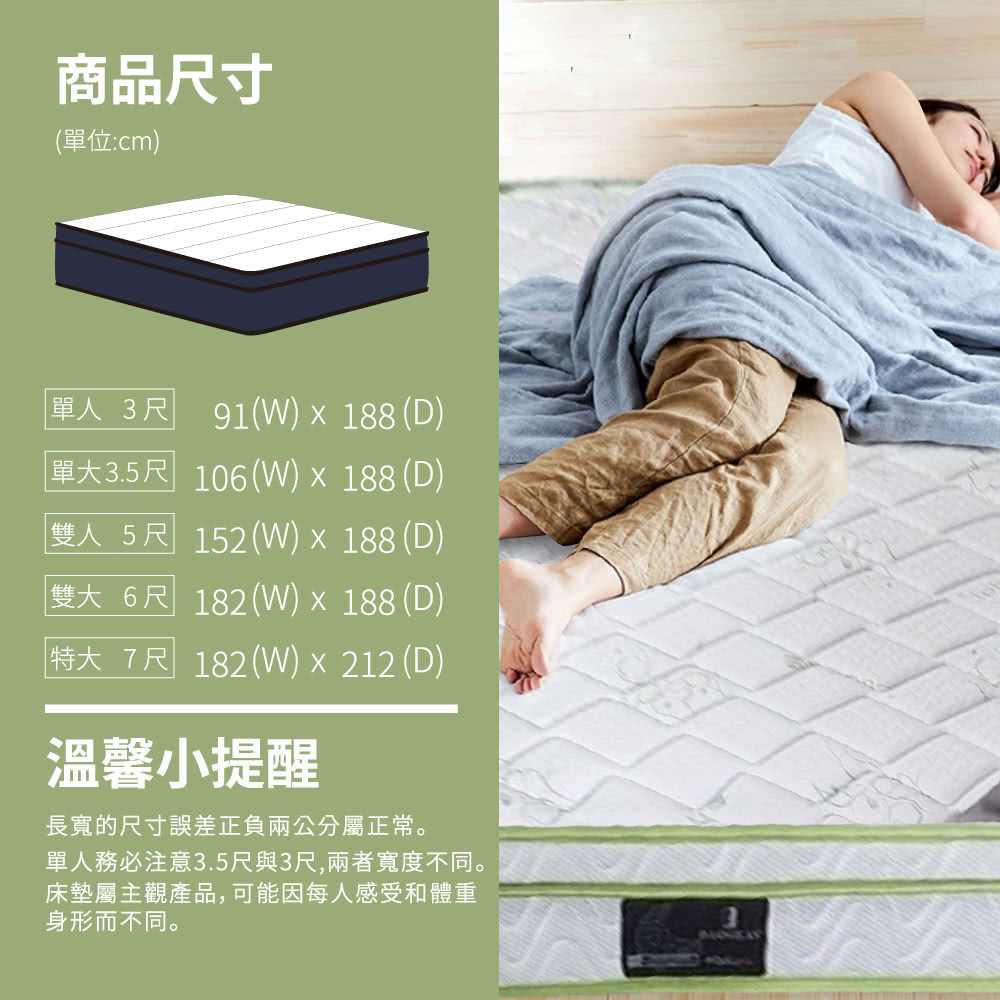 商品尺寸(單位:cm)單人3尺 91()188 (D)單3.5尺 106(W)  188 (D)「雙人5尺 152(W)  188 (D)雙大6尺 182(W) x 188 (D)特大7尺 182(W)212(D)溫馨小提醒長寬的尺寸誤差正負兩公分屬正常。單人務必注意3.5尺與3尺,兩者寬度不同。床墊屬主觀產品,可能因每人感受和體重身形而不同。