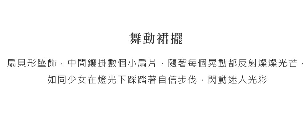 舞動裙擺 扇貝形墜飾,中間鑲掛數個小扇片,隨著每個晃動都反射燦燦光芒, 如同少女在燈光下踩踏著自信步伐,閃動迷人光彩 