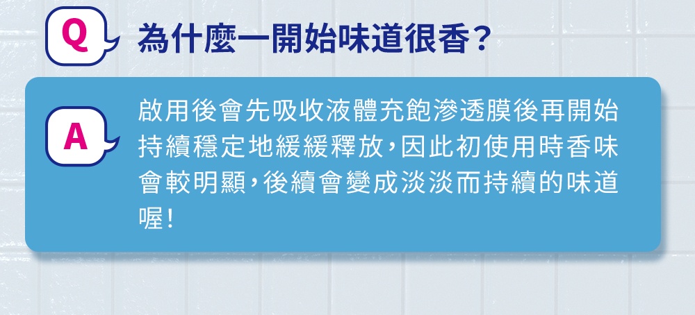 Q為什麼一開始味道很香 啟用後會先吸收液體充飽滲透膜後再開始 持續穩定地緩緩釋放,因此初使用時香味 會較明顯,後續會變成淡淡而持續的味道 