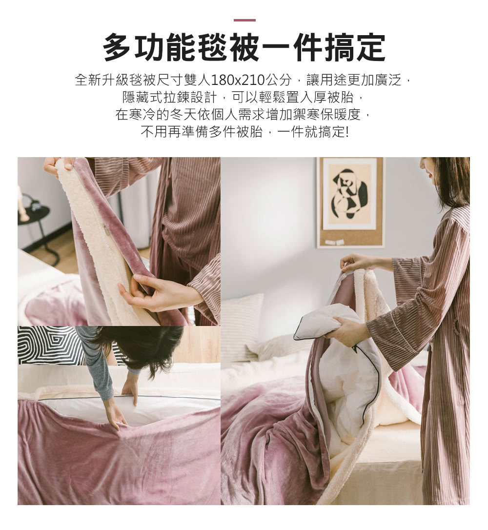 多功能毯被一件搞定 全新升級毯被尺寸雙人180x210公分,讓用途更加廣泛, 隱藏式拉鍊設計,可以輕鬆置入厚被胎, 在寒冷的冬天依個人需求增加禦寒保暖度, 不用再準備多件被胎,一件就搞定 