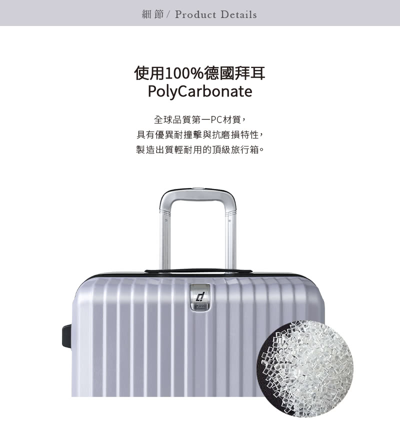 細節Product Details 使用100%德國拜耳 全球品質第一PC材質, 具有優異耐撞擊與抗磨損特性, 製造出質輕耐用的頂級旅行箱。 