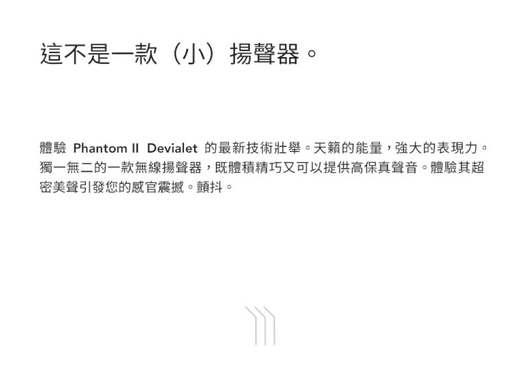 這不是一款小揚聲器 體驗 Phantom II Devialet 的最新技術壯舉。天籟的能量,強大的表現力。 獨一無二的一款無線揚聲器,既體積精巧又可以提供高保真聲音。體驗其超 密美聲引發您的感官震撼。顫抖。 