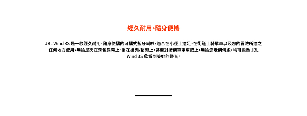 經久耐用、隨身便攜 JBL Wind 3S 是一款經久耐用、隨身便攜的可攜式藍牙喇叭,適合在小徑上遠足、在街道上騎單車以及您的冒險所達之 任何地方使用。無論是夾在背包肩帶上、掛在掛繩繫繩上,甚至對接到單車車把上,無論您走到何處,均可透過 JBL Wind 3S 欣賞到美妙的聲音。 